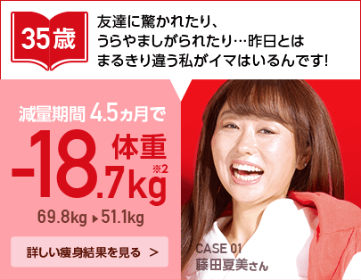 35歳　友達に驚かれたり、うらやましがられたり…昨日とはまるきり違う私がイマはいるんです！減量期間4.5ヵ月で-18.7kg　69.8kg→51.1kg　CASE 01 藤田夏美さん